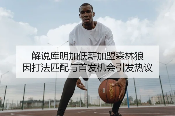 解说库明加低薪加盟森林狼 因打法匹配与首发机会引发热议
